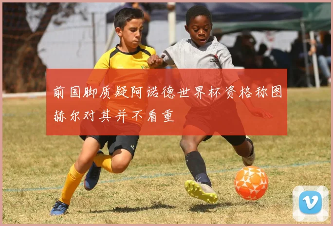 前国脚质疑阿诺德世界杯资格称图赫尔对其并不看重