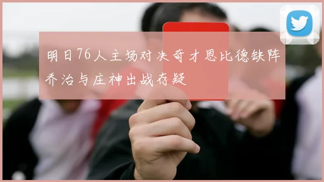 明日76人主场对决奇才恩比德缺阵乔治与庄神出战存疑