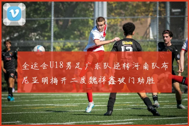 全运会U18男足广东队逆转河南队布尼亚明梅开二度魏祥鑫破门助胜