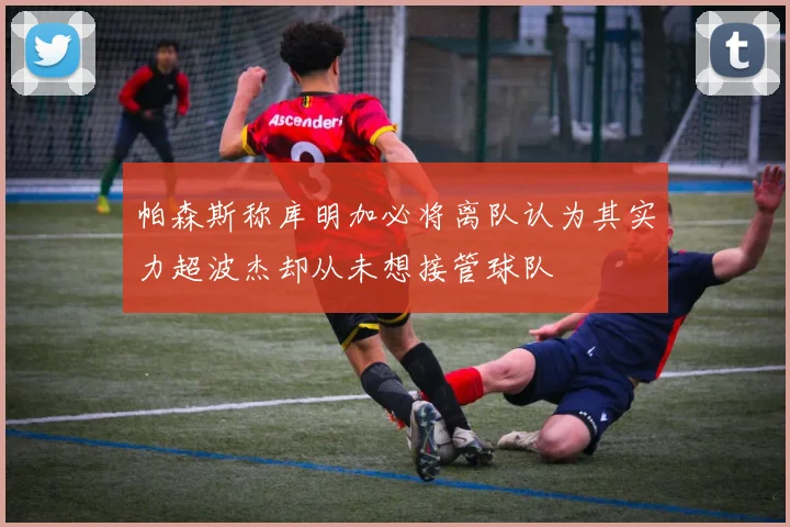 帕森斯称库明加必将离队认为其实力超波杰却从未想接管球队