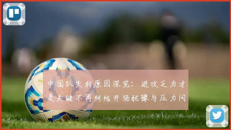中国队失利原因深究：进攻乏力才是关键不再纠结开场犹豫与压力问题