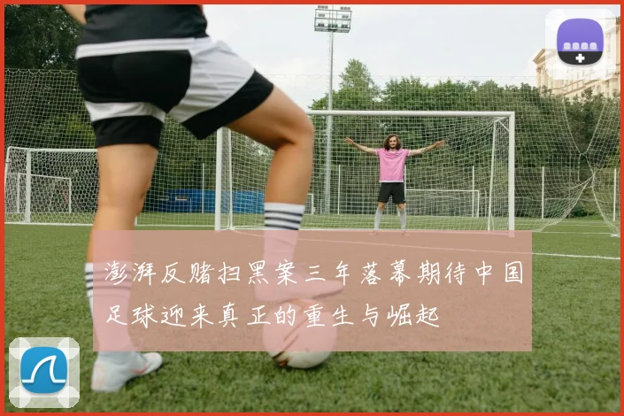 澎湃反赌扫黑案三年落幕期待中国足球迎来真正的重生与崛起