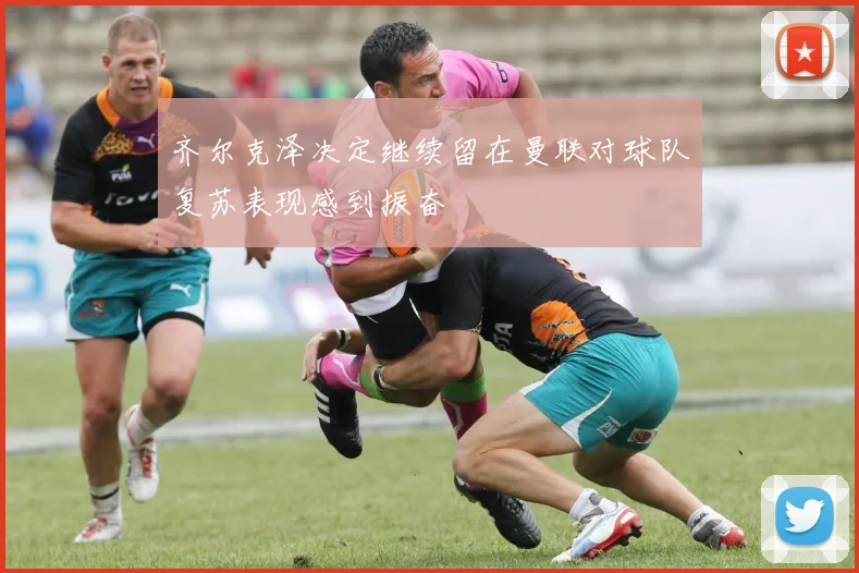 齐尔克泽决定继续留在曼联对球队复苏表现感到振奋