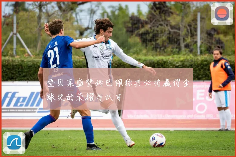 登贝莱盛赞姆巴佩称其必将赢得金球奖的荣耀与认可