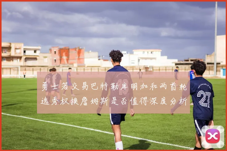 勇士若交易巴特勒库明加和两首轮选秀权换詹姆斯是否值得深度分析