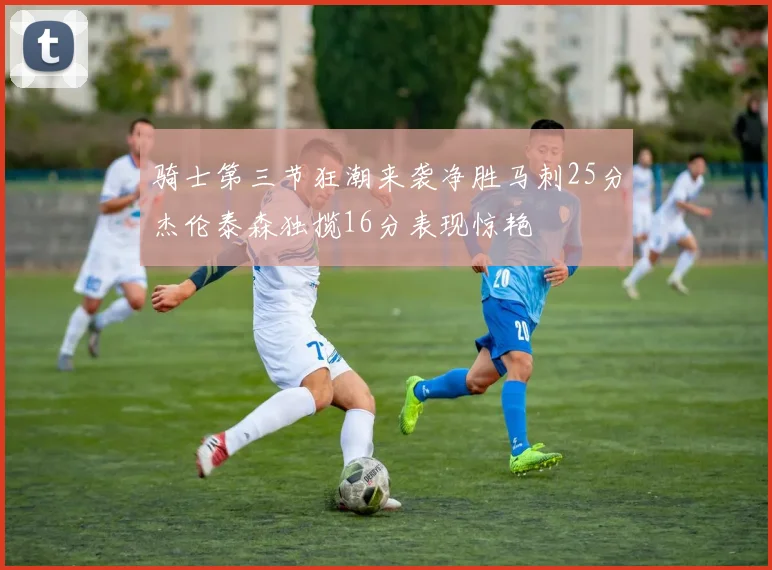 骑士第三节狂潮来袭净胜马刺25分杰伦泰森独揽16分表现惊艳