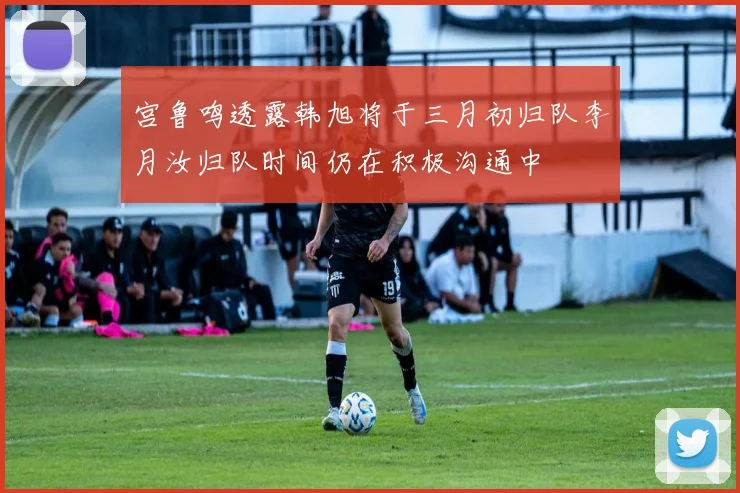 宫鲁鸣透露韩旭将于三月初归队李月汝归队时间仍在积极沟通中