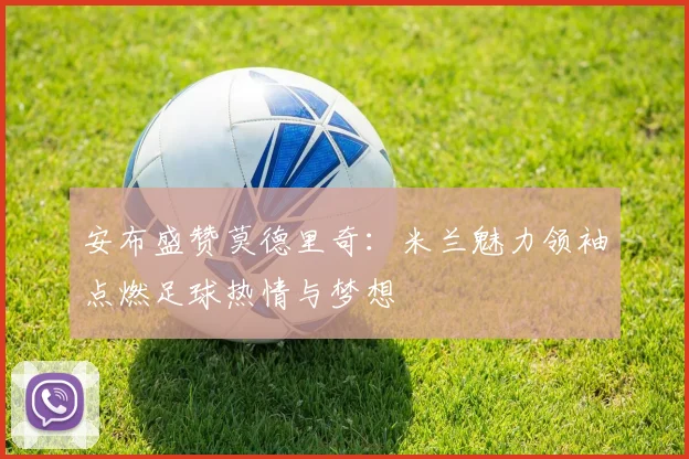 安布盛赞莫德里奇：米兰魅力领袖点燃足球热情与梦想