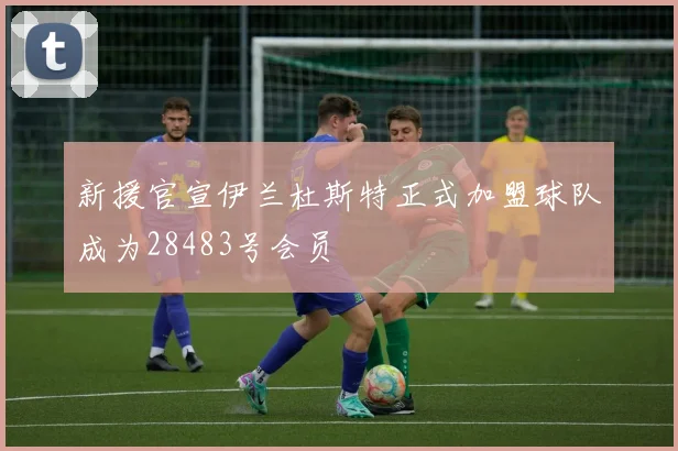 新援官宣伊兰杜斯特正式加盟球队成为28483号会员