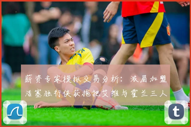 薪资专家模拟交易分析：浓眉加盟活塞独行侠获拖把艾维与霍兰三人组合