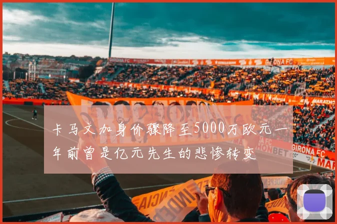 卡马文加身价骤降至5000万欧元一年前曾是亿元先生的悲惨转变