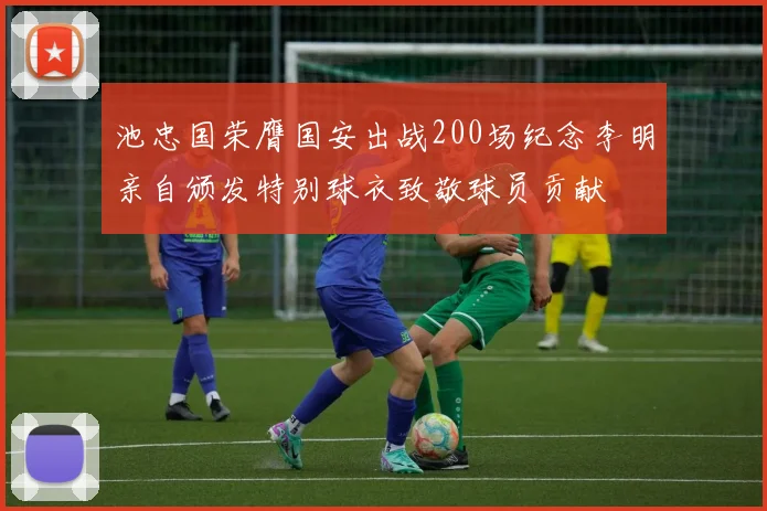 池忠国荣膺国安出战200场纪念李明亲自颁发特别球衣致敬球员贡献