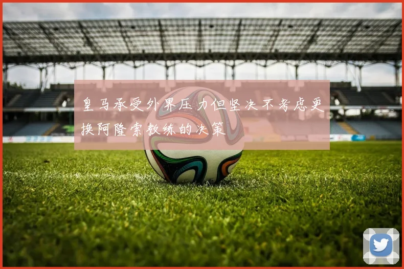 皇马承受外界压力但坚决不考虑更换阿隆索教练的决策