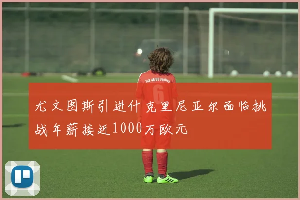 尤文图斯引进什克里尼亚尔面临挑战年薪接近1000万欧元