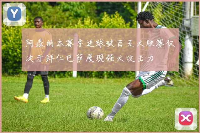 阿森纳本赛季进球破百五大联赛仅次于拜仁巴萨展现强大攻击力