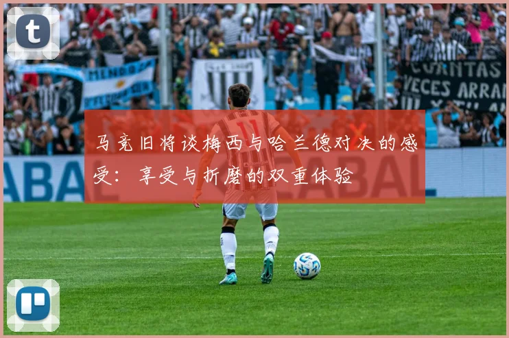 马竞旧将谈梅西与哈兰德对决的感受：享受与折磨的双重体验