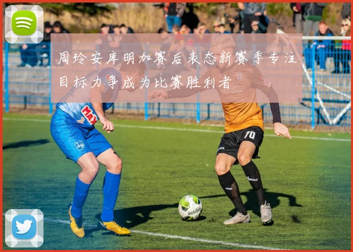 周玲安库明加赛后表态新赛季专注目标力争成为比赛胜利者