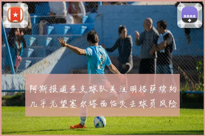 阿斯报道多支球队关注明格萨续约几乎无望塞尔塔面临失去球员风险