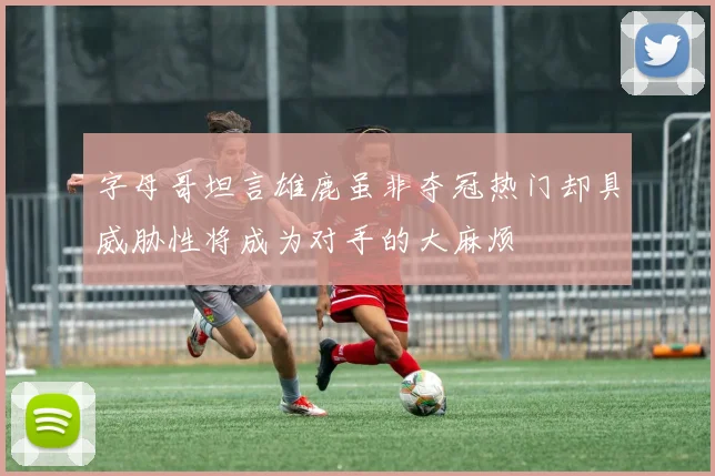 字母哥坦言雄鹿虽非夺冠热门却具威胁性将成为对手的大麻烦