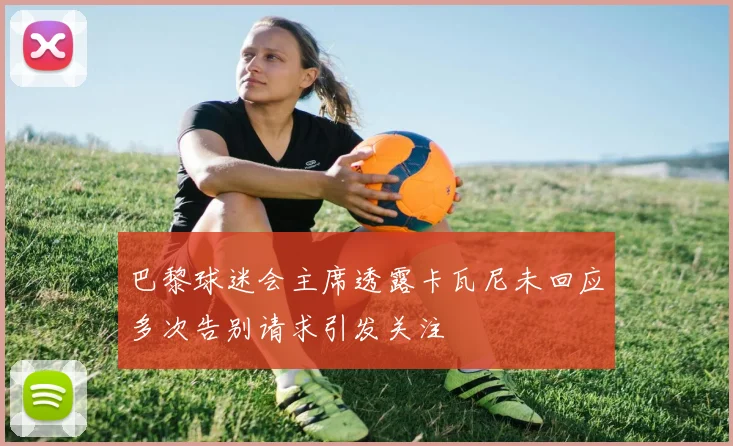 巴黎球迷会主席透露卡瓦尼未回应多次告别请求引发关注