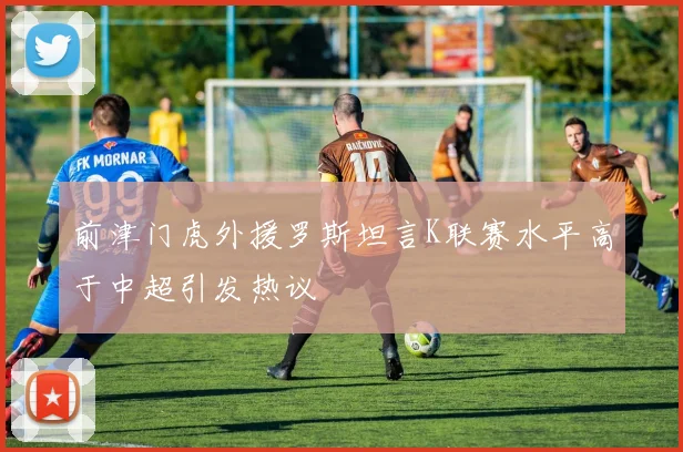 前津门虎外援罗斯坦言K联赛水平高于中超引发热议