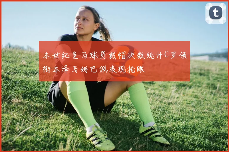 本世纪皇马球员戴帽次数统计C罗领衔本泽马姆巴佩表现抢眼