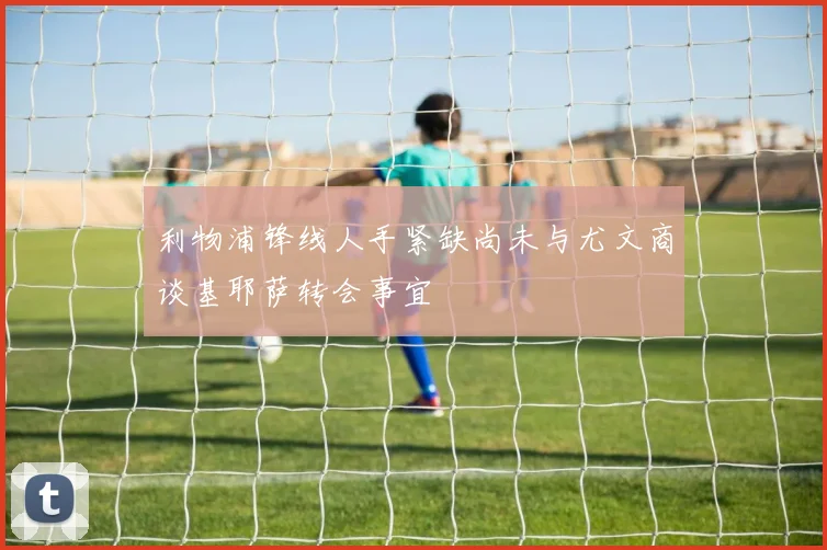 利物浦锋线人手紧缺尚未与尤文商谈基耶萨转会事宜