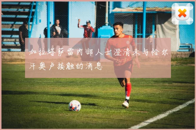 加拉塔萨雷内部人士澄清未与恰尔汗奥卢接触的消息