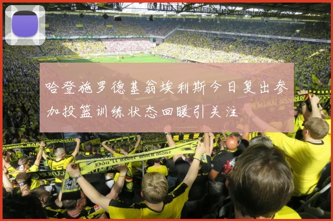 哈登施罗德基翁埃利斯今日复出参加投篮训练状态回暖引关注