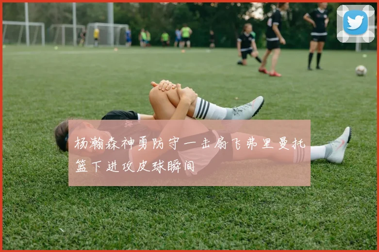 杨瀚森神勇防守一击扇飞弗里曼托篮下进攻皮球瞬间