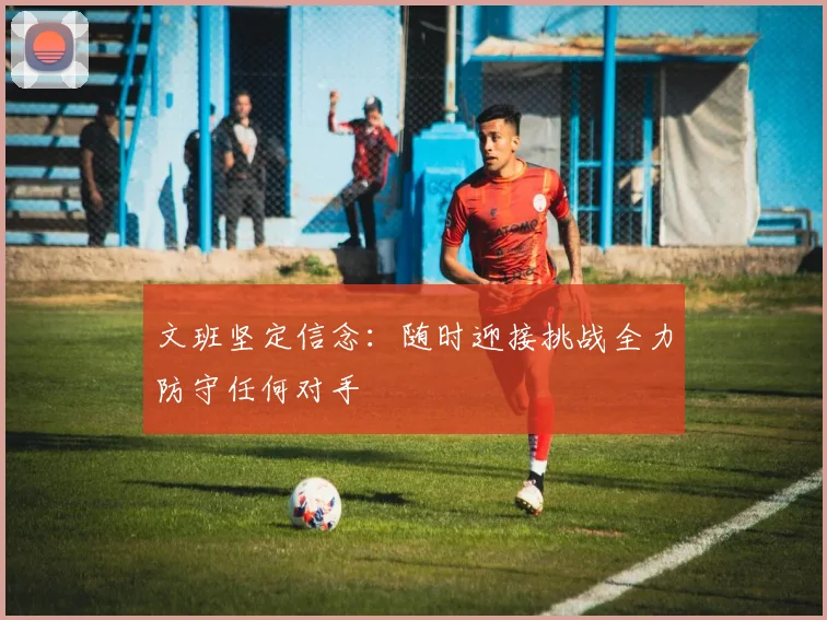 文班坚定信念：随时迎接挑战全力防守任何对手