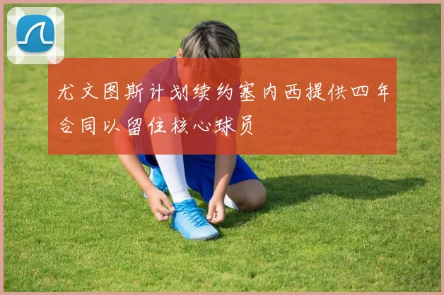 尤文图斯计划续约塞内西提供四年合同以留住核心球员