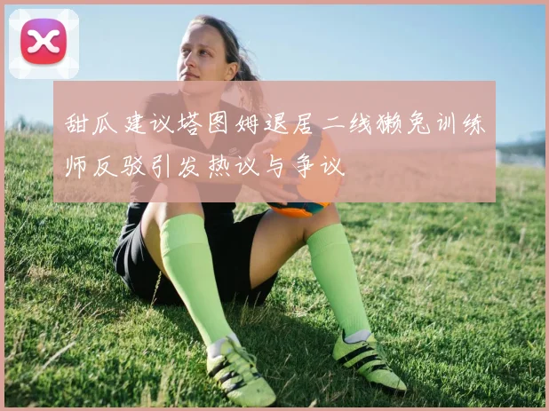 甜瓜建议塔图姆退居二线獭兔训练师反驳引发热议与争议