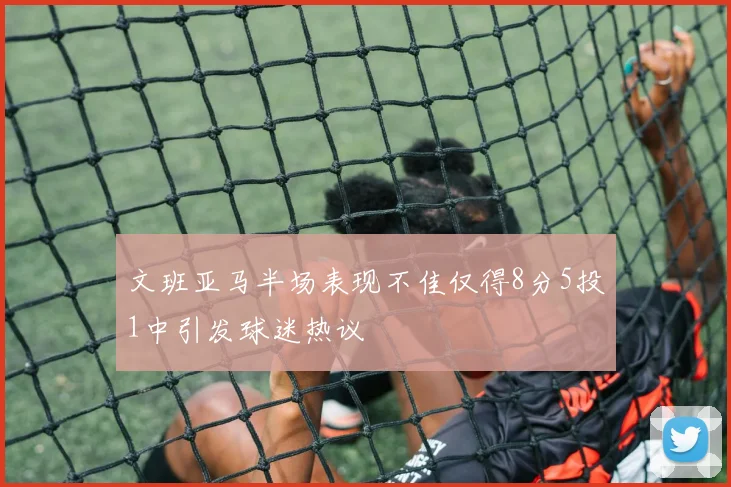文班亚马半场表现不佳仅得8分5投1中引发球迷热议