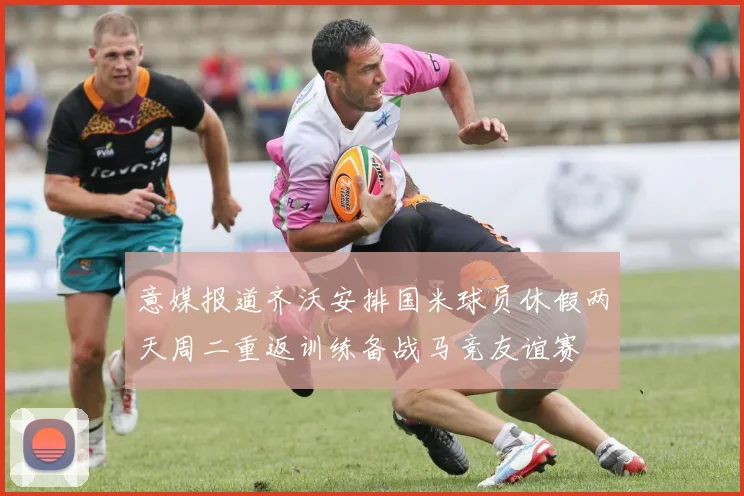 意媒报道齐沃安排国米球员休假两天周二重返训练备战马竞友谊赛