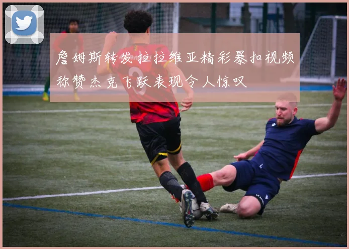 詹姆斯转发拉拉维亚精彩暴扣视频称赞杰克飞跃表现令人惊叹