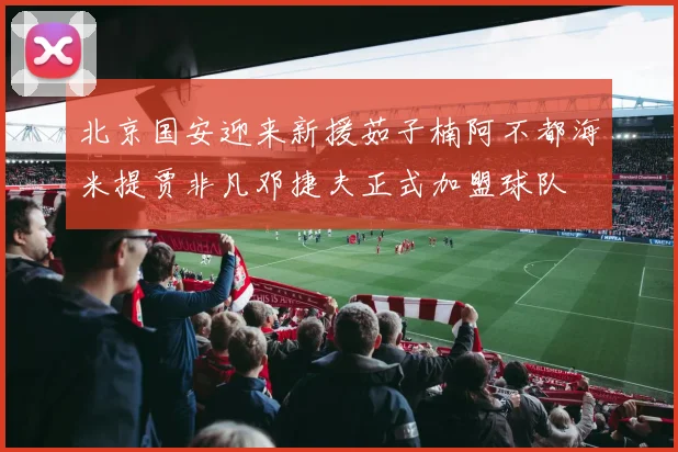 北京国安迎来新援茹子楠阿不都海米提贾非凡邓捷夫正式加盟球队