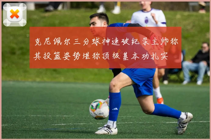 克尼佩尔三分球神速破纪录主帅称其投篮姿势堪称顶级基本功扎实