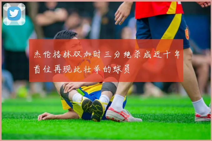 杰伦格林双加时三分绝杀成近十年首位再现此壮举的球员
