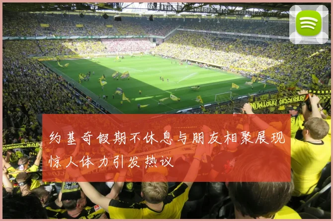 约基奇假期不休息与朋友相聚展现惊人体力引发热议