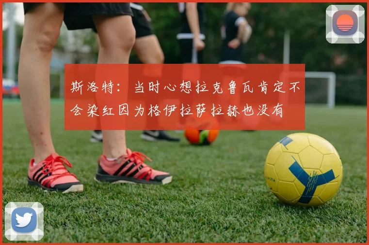 斯洛特：当时心想拉克鲁瓦肯定不会染红因为格伊拉萨拉赫也没有