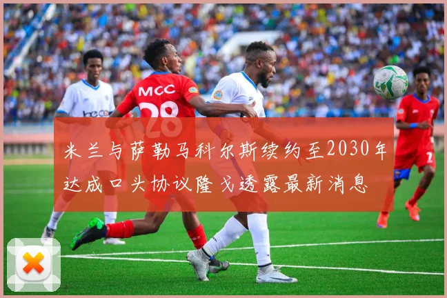 米兰与萨勒马科尔斯续约至2030年达成口头协议隆戈透露最新消息